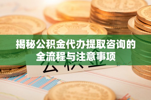 武江揭秘公积金代办提取咨询的全流程与注意事项