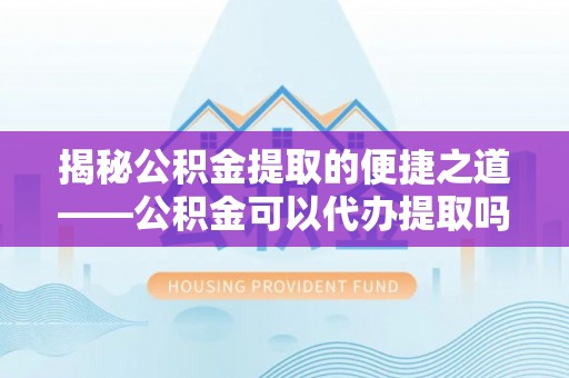 武江揭秘公积金提取的便捷之道——公积金可以代办提取吗？