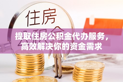 武江提取住房公积金代办服务，高效解决你的资金需求