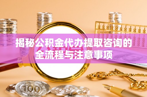 武江揭秘公积金代办提取咨询的全流程与注意事项