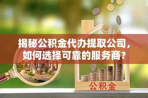 武江揭秘公积金代办提取公司，如何选择可靠的服务商？