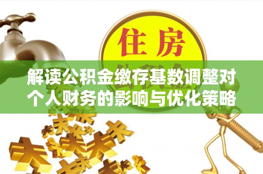 武江解读公积金缴存基数调整对个人财务的影响与优化策略