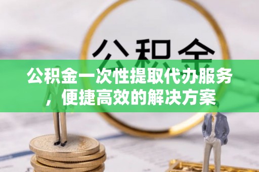 武江公积金一次性提取代办服务，便捷高效的解决方案