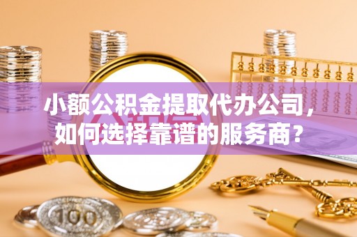 武江小额公积金提取代办公司，如何选择靠谱的服务商？