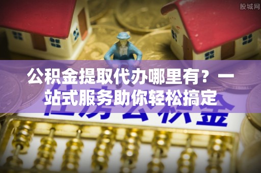 武江公积金提取代办哪里有？一站式服务助你轻松搞定