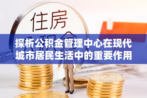 武江探析公积金管理中心在现代城市居民生活中的重要作用