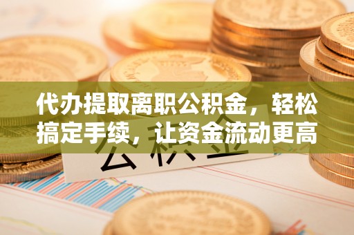 武江代办提取离职公积金，轻松搞定手续，让资金流动更高效