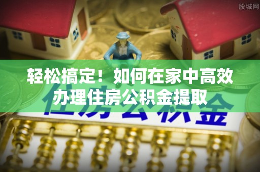 武江轻松搞定！如何在家中高效办理住房公积金提取