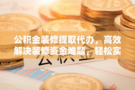 武江公积金装修提取代办，高效解决装修资金难题，轻松实现家居梦想