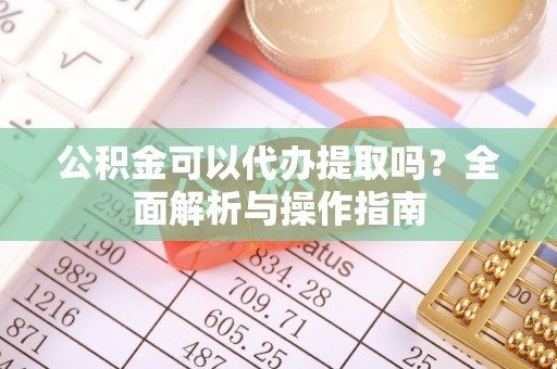 武江公积金可以代办提取吗？全面解析与操作指南