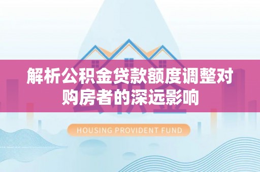 武江解析公积金贷款额度调整对购房者的深远影响