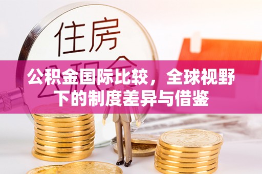 武江公积金国际比较，全球视野下的制度差异与借鉴