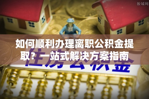武江如何顺利办理离职公积金提取？一站式解决方案指南