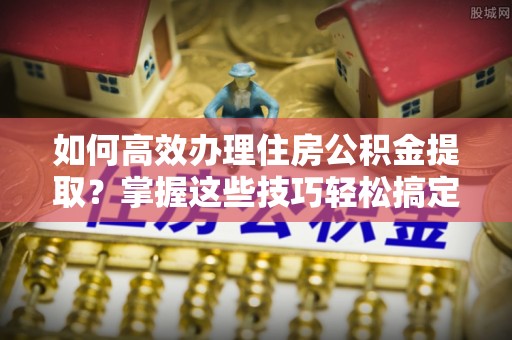 武江如何高效办理住房公积金提取？掌握这些技巧轻松搞定