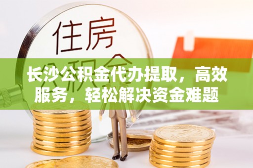 武江长沙公积金代办提取，高效服务，轻松解决资金难题