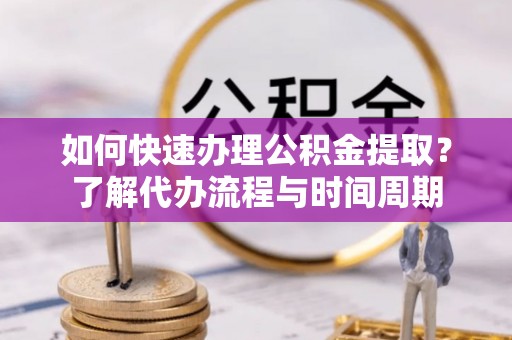 武江如何快速办理公积金提取？了解代办流程与时间周期