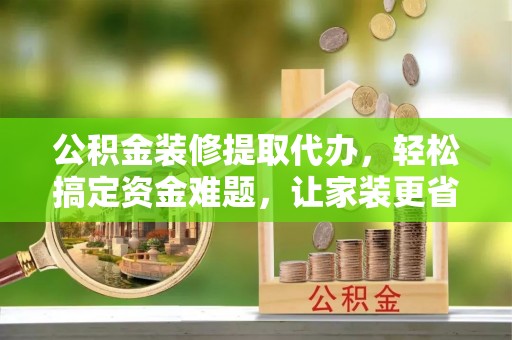 武江公积金装修提取代办，轻松搞定资金难题，让家装更省心