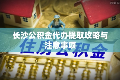 武江长沙公积金代办提取攻略与注意事项
