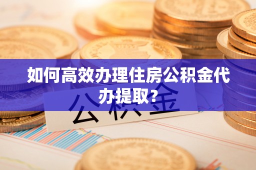 武江如何高效办理住房公积金代办提取？