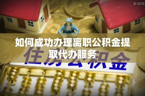 武江如何成功办理离职公积金提取代办服务