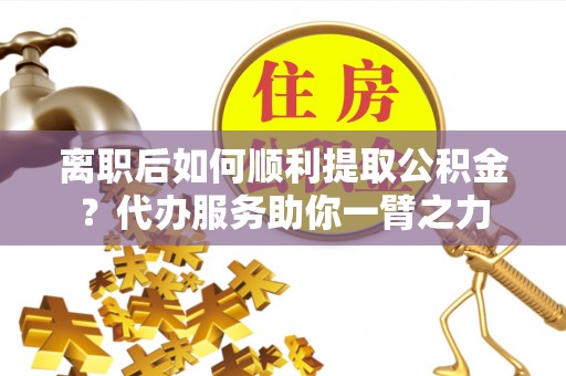 武江离职后如何顺利提取公积金？代办服务助你一臂之力