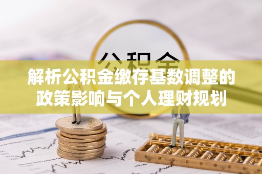 武江解析公积金缴存基数调整的政策影响与个人理财规划