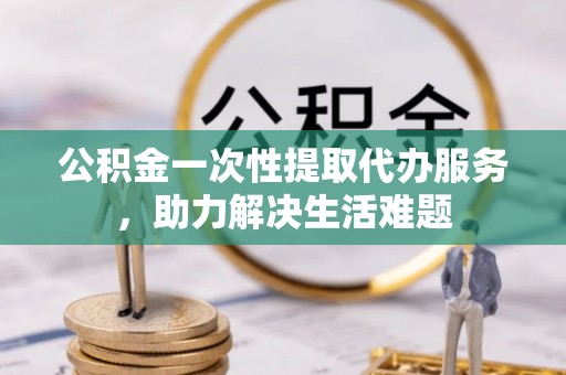 武江公积金一次性提取代办服务，助力解决生活难题