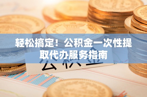 武江轻松搞定！公积金一次性提取代办服务指南
