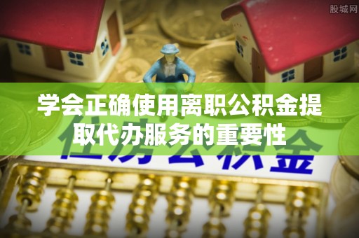 武江学会正确使用离职公积金提取代办服务的重要性
