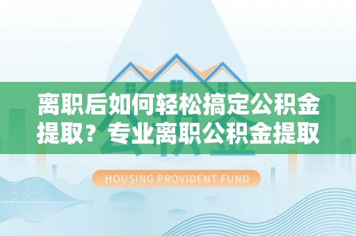 武江离职后如何轻松搞定公积金提取？专业离职公积金提取代办服务助你一臂之力