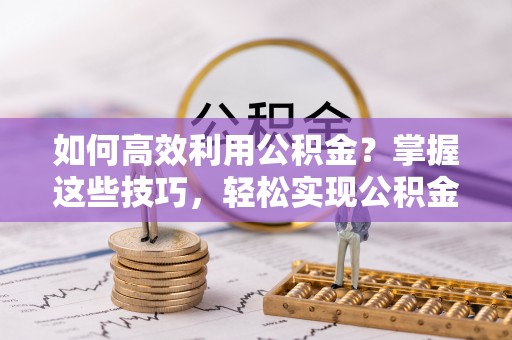 武江如何高效利用公积金？掌握这些技巧，轻松实现公积金代办提取