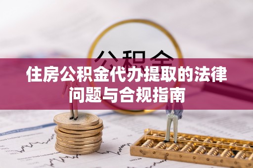 武江住房公积金代办提取的法律问题与合规指南