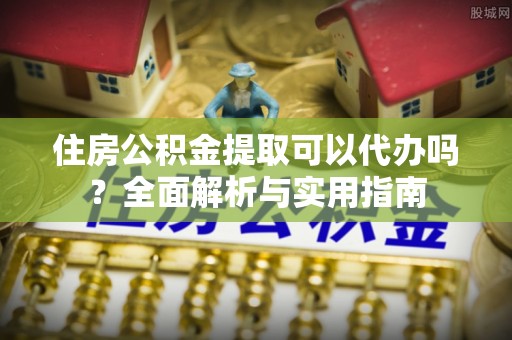 武江住房公积金提取可以代办吗？全面解析与实用指南