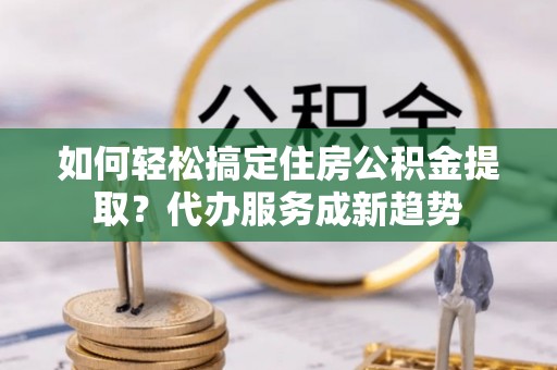 武江如何轻松搞定住房公积金提取？代办服务成新趋势