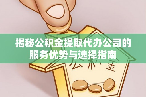 武江揭秘公积金提取代办公司的服务优势与选择指南