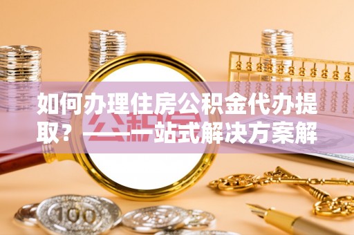 武江如何办理住房公积金代办提取？——一站式解决方案解析