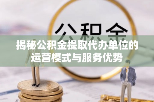 武江揭秘公积金提取代办单位的运营模式与服务优势