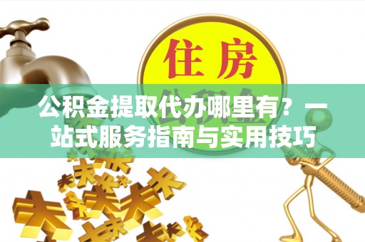 武江公积金提取代办哪里有？一站式服务指南与实用技巧