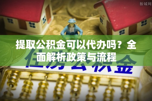 武江提取公积金可以代办吗？全面解析政策与流程
