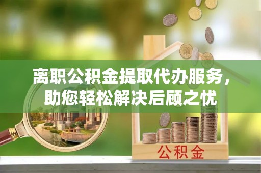 武江离职公积金提取代办服务，助您轻松解决后顾之忧