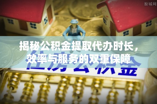 武江揭秘公积金提取代办时长，效率与服务的双重保障