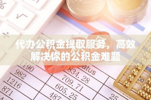 武江代办公积金提取服务，高效解决你的公积金难题