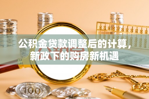 武江公积金贷款调整后的计算，新政下的购房新机遇