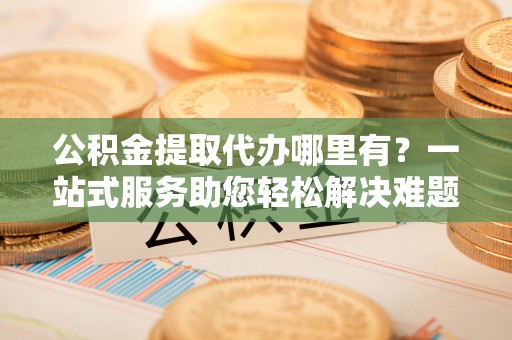 武江公积金提取代办哪里有？一站式服务助您轻松解决难题