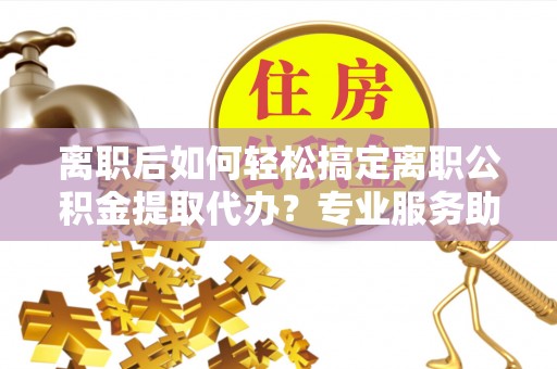 武江离职后如何轻松搞定离职公积金提取代办？专业服务助你一臂之力