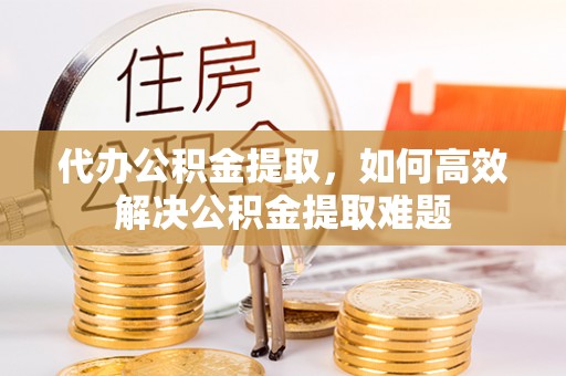 武江代办公积金提取，如何高效解决公积金提取难题