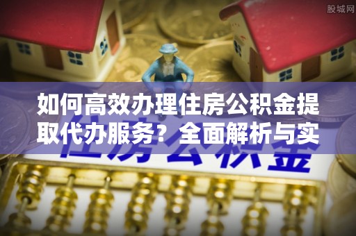武江如何高效办理住房公积金提取代办服务？全面解析与实用指南