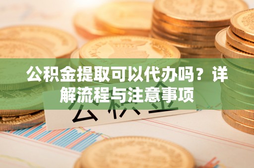武江公积金提取可以代办吗？详解流程与注意事项
