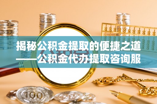 武江揭秘公积金提取的便捷之道——公积金代办提取咨询服务全解析